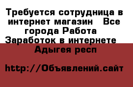 Требуется сотрудница в интернет-магазин - Все города Работа » Заработок в интернете   . Адыгея респ.